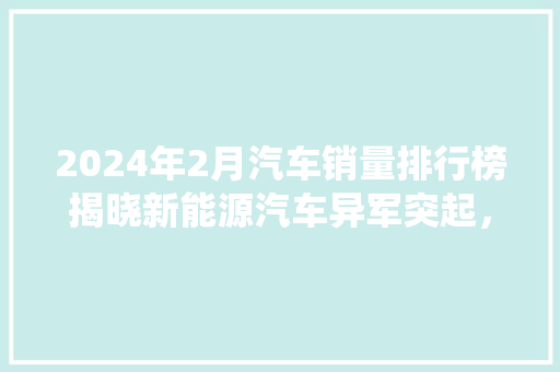 2024年2月汽车销量排行榜揭晓新能源汽车异军突起，传统燃油车面临挑战  第1张