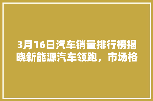 3月16日汽车销量排行榜揭晓新能源汽车领跑，市场格局再塑  第1张