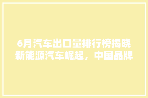 6月汽车出口量排行榜揭晓新能源汽车崛起，中国品牌力压群雄  第1张