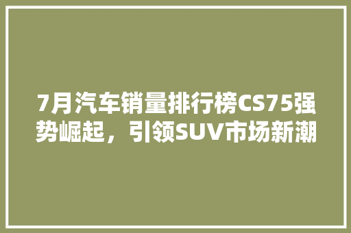 7月汽车销量排行榜CS75强势崛起，引领SUV市场新潮流  第1张