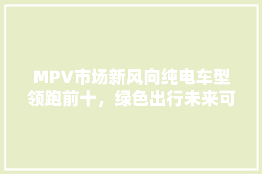 MPV市场新风向纯电车型领跑前十，绿色出行未来可期
