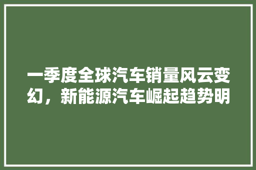一季度全球汽车销量风云变幻，新能源汽车崛起趋势明显