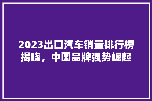 2023出口汽车销量排行榜揭晓，中国品牌强势崛起