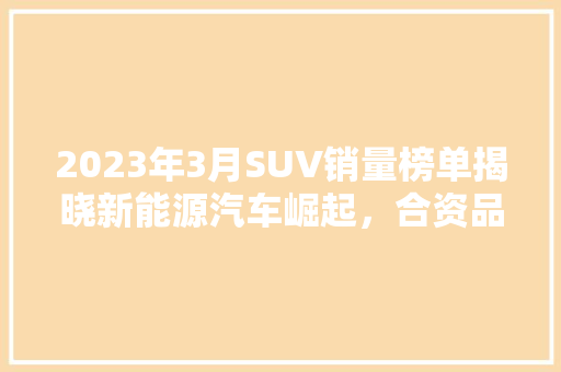 2023年3月SUV销量榜单揭晓新能源汽车崛起，合资品牌依旧强势  第1张