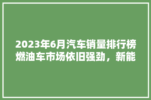 2023年6月汽车销量排行榜燃油车市场依旧强劲，新能源汽车崛起