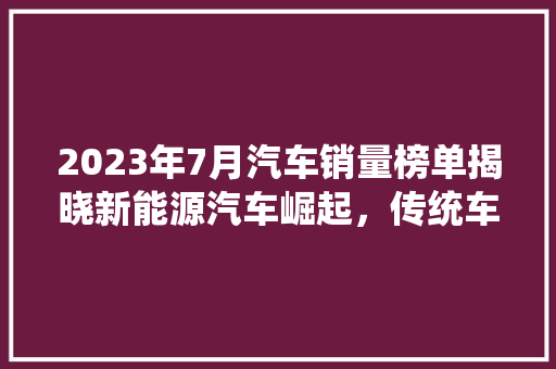 2023年7月汽车销量榜单揭晓新能源汽车崛起，传统车企再掀竞争热潮