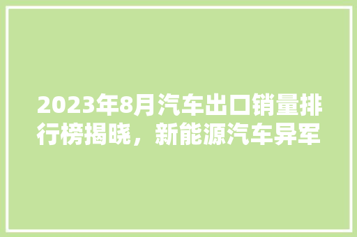 2023年8月汽车出口销量排行榜揭晓，新能源汽车异军突起，我国汽车产业迈向全球舞台  第1张