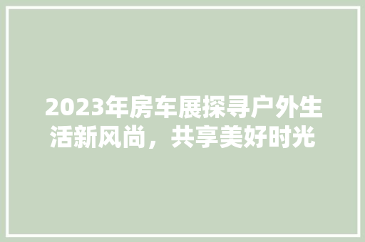 2023年房车展探寻户外生活新风尚，共享美好时光