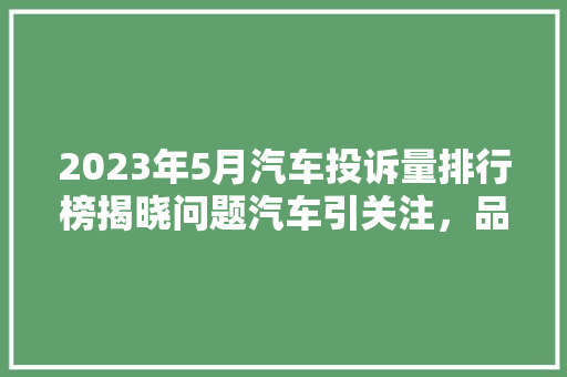 2023年5月汽车投诉量排行榜揭晓问题汽车引关注，品牌形象受考验
