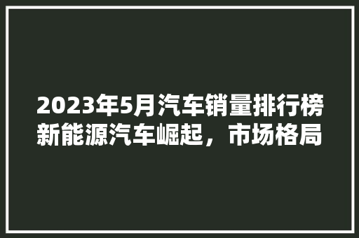 2023年5月汽车销量排行榜新能源汽车崛起，市场格局悄然生变