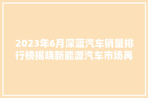 2023年6月深蓝汽车销量排行榜揭晓新能源汽车市场再掀波澜