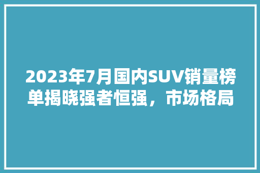 2023年7月国内SUV销量榜单揭晓强者恒强，市场格局渐稳
