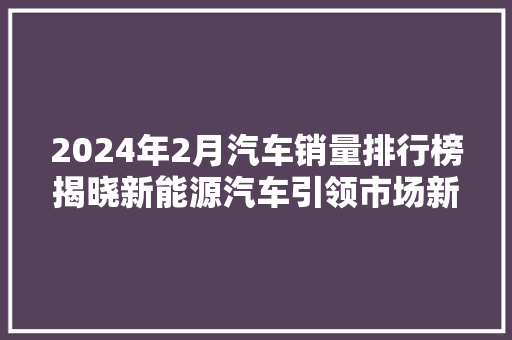 2024年2月汽车销量排行榜揭晓新能源汽车引领市场新风向