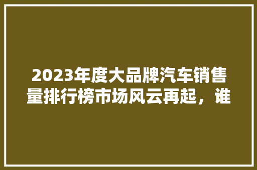 2023年度大品牌汽车销售量排行榜市场风云再起，谁将问鼎巅峰  第1张