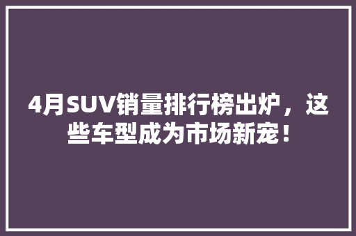4月SUV销量排行榜出炉，这些车型成为市场新宠！