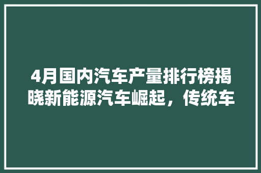 4月国内汽车产量排行榜揭晓新能源汽车崛起，传统车企转型加速  第1张