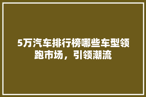 5万汽车排行榜哪些车型领跑市场，引领潮流