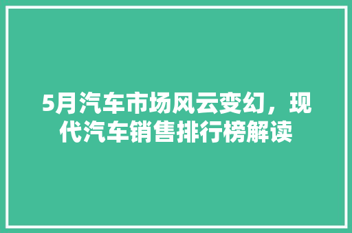 5月汽车市场风云变幻，现代汽车销售排行榜解读
