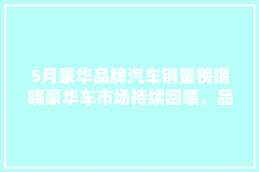5月豪华品牌汽车销量榜揭晓豪华车市场持续回暖，品牌竞争愈发激烈