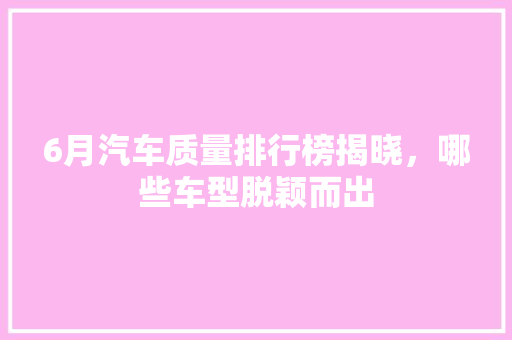6月汽车质量排行榜揭晓，哪些车型脱颖而出