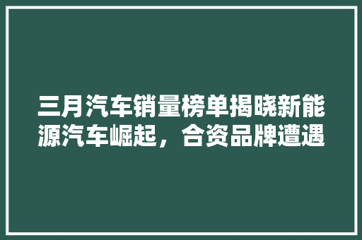 三月汽车销量榜单揭晓新能源汽车崛起，合资品牌遭遇挑战