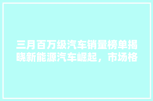 三月百万级汽车销量榜单揭晓新能源汽车崛起，市场格局悄然生变  第1张