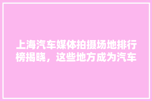 上海汽车媒体拍摄场地排行榜揭晓，这些地方成为汽车广告新宠