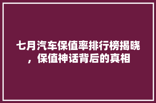 七月汽车保值率排行榜揭晓，保值神话背后的真相