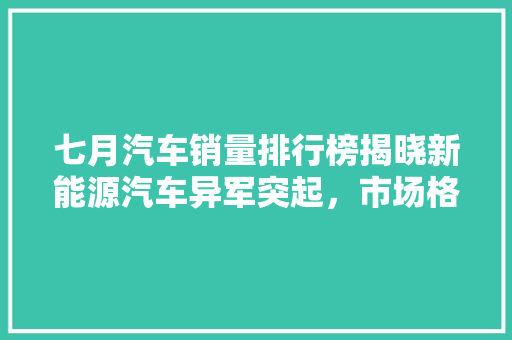 七月汽车销量排行榜揭晓新能源汽车异军突起，市场格局再洗牌