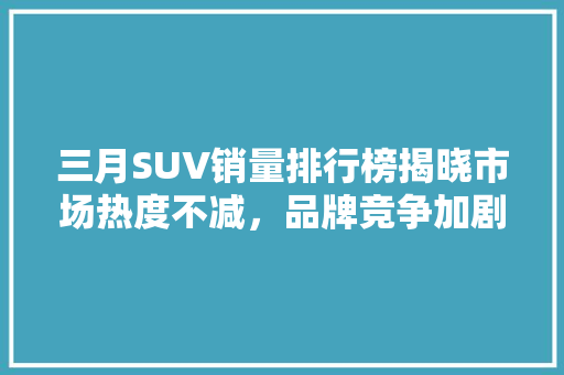 三月SUV销量排行榜揭晓市场热度不减，品牌竞争加剧