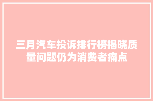 三月汽车投诉排行榜揭晓质量问题仍为消费者痛点  第1张
