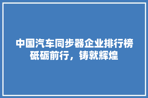 中国汽车同步器企业排行榜砥砺前行，铸就辉煌