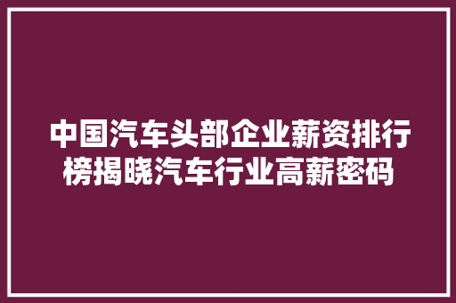 中国汽车头部企业薪资排行榜揭晓汽车行业高薪密码  第1张