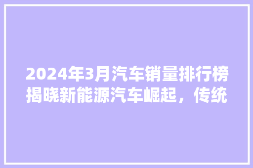 2024年3月汽车销量排行榜揭晓新能源汽车崛起，传统车企转型加速