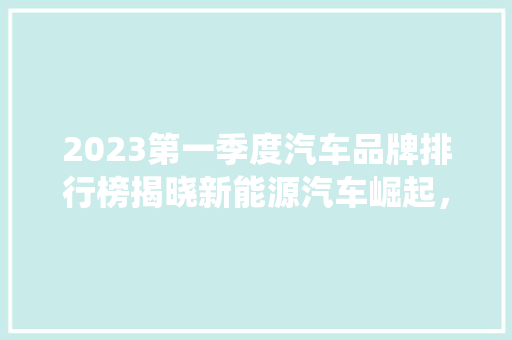 2023第一季度汽车品牌排行榜揭晓新能源汽车崛起，传统巨头稳居前列