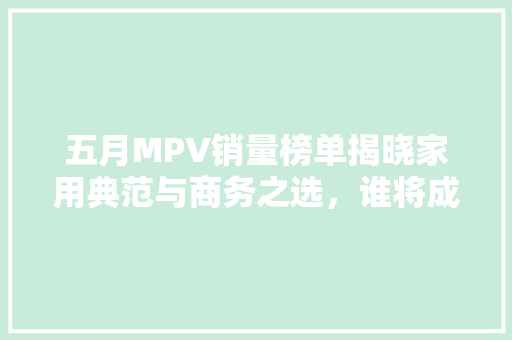 五月MPV销量榜单揭晓家用典范与商务之选，谁将成为市场新宠