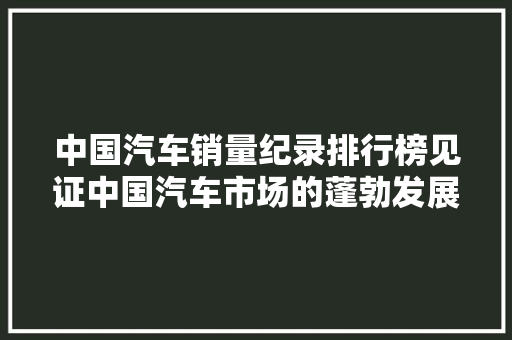 中国汽车销量纪录排行榜见证中国汽车市场的蓬勃发展