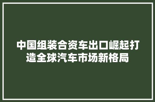 中国组装合资车出口崛起打造全球汽车市场新格局