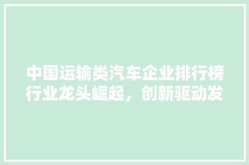 中国运输类汽车企业排行榜行业龙头崛起，创新驱动发展