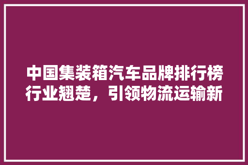 中国集装箱汽车品牌排行榜行业翘楚，引领物流运输新风尚