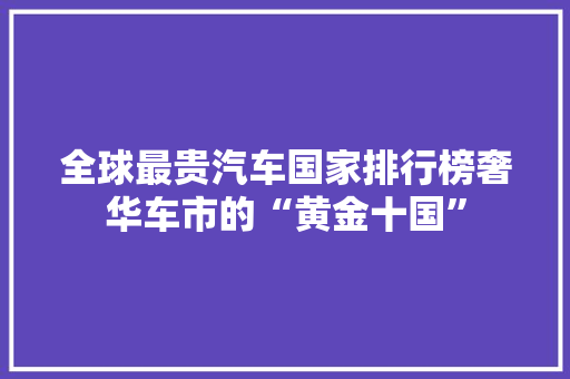 全球最贵汽车国家排行榜奢华车市的“黄金十国”