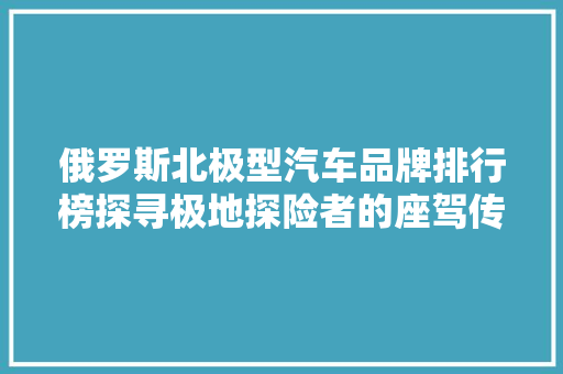 俄罗斯北极型汽车品牌排行榜探寻极地探险者的座驾传奇