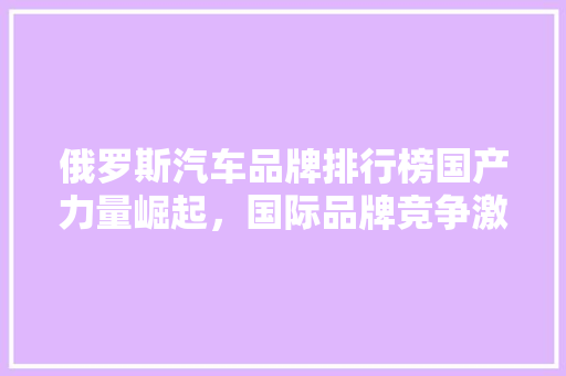 俄罗斯汽车品牌排行榜国产力量崛起，国际品牌竞争激烈