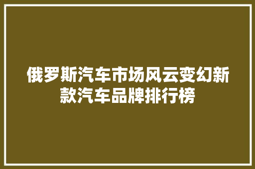 俄罗斯汽车市场风云变幻新款汽车品牌排行榜