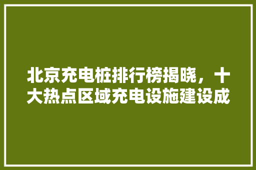 北京充电桩排行榜揭晓，十大热点区域充电设施建设成果显著