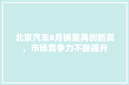 北京汽车6月销量再创新高，市场竞争力不断提升