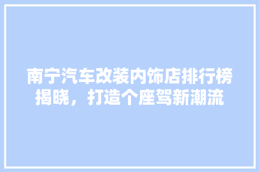 南宁汽车改装内饰店排行榜揭晓，打造个座驾新潮流