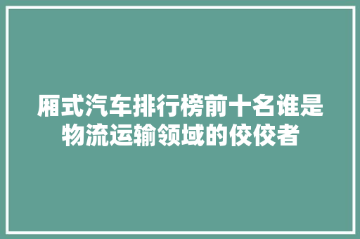 厢式汽车排行榜前十名谁是物流运输领域的佼佼者