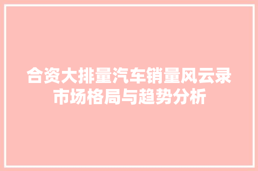 合资大排量汽车销量风云录市场格局与趋势分析  第1张