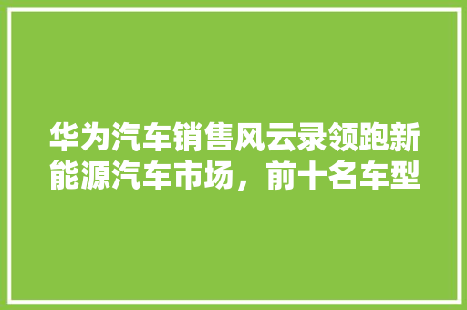 华为汽车销售风云录领跑新能源汽车市场，前十名车型盘点  第1张